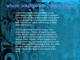 where solar power comes from  As fuel reserves dwindle, and prices go up, alternative energy forms are becoming essential for economic stability and the health of the planet. The advantages to be had from harnessing the heat from the sun makes solar energy a viable alternative source.  The sun generates heat from its core on a continuous basis. Millions of years must pass before the heat from the sun's core reaches its surface and then a mere eight minutes before it reaches Earth. Overall, the sun radiates more energy in one second than the total amount used by humans since the beginning of time. Not unlike the other stars in the galaxy, the sun is a gas globe, though enormous in comparison to the stars.  