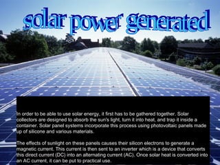                                                              In order to be able to use solar energy, it first has to be gathered together. Solar collectors are designed to absorb the sun's light, turn it into heat, and trap it inside a container. Solar panel systems incorporate this process using photovoltaic panels made up of silicone and various materials.  The effects of sunlight on these panels causes their silicon electrons to generate a magnetic current. This current is then sent to an inverter which is a device that converts this direct current (DC) into an alternating current (AC). Once solar heat is converted into an AC current, it can be put to practical use.  solar power generated  