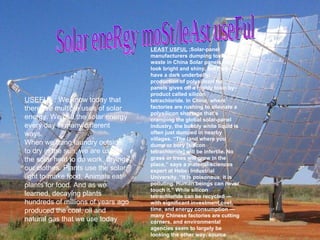 USEFUL  : We know today that there are multiple uses of solar energy. We use the solar energy every day in many different ways. When we hang laundry outside to dry in the sun, we are using the solar heat to do work, drying our clothes. Plants use the solar light to make food. Animals eat plants for food. And as we learned, decaying plants hundreds of millions of years ago produced the coal, oil and natural gas that we use today Solar eneRgy moSt/leAst useFul  LEAST USFUL  ;Solar-panel manufacturers dumping toxic waste in China Solar panels may look bright and shiny, but they have a dark underbelly: production of polysilicon for panels gives off a highly toxic by-product called silicon tetrachloride. In China, where factories are rushing to alleviate a polysilicon shortage that’s cramping the global solar-panel industry, the bubbly white liquid is often just dumped in nearby villages. “The land where you dump or bury [silicon tetrachloride] will be infertile. No grass or trees will grow in the place,” says a material-sciences expert at Hebei Industrial University. “It is poisonous, it is polluting. Human beings can never touch it.” While silicon tetrachloride can be recycled — with significant investment cost, time, and energy consumption — many Chinese factories are cutting corners, and environmental agencies seem to largely be looking the other way. source   