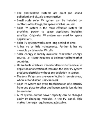 • The photovoltaic systems are quiet (no sound
pollution) and visually unobstructive.
• Small scale solar PV system can be installed on
rooftops of buildings, the space which is unused.
• Solar PV system is the most effective system for
providing power to space appliances including
satellites. Originally, PV system was used for space
applications.
• Solar PV system works over long period of time.
• It has no or little maintenance. Further it has no
movable parts in solar PV cells.
• Solar energy is locally available renewable energy
source, i.e. it is not required tobe imported from other
countries.
• Unlike fuels which are mined and harvested and cause
depletion or alteration of resource, the solar PV system
produces electricity without any depletion in source.
• The solar PV systems are very effective in remote areas,
where a stand alone unit can work.
• Solar PV system can avoid transportation of electricity
from one place to other and hence avoids loss during
transmission.
• A PV system output power capacity can be changed
easily by changing modules in the PV panel. This
makes it energy requirement adjustable.
 