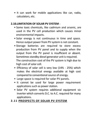 • It can work for mobile applications like car, radio,
calculators, etc.
2.10.LIMITATION OF SOLAR PV SYSTEM :
• Some toxic chemicals, like cadmium and arsenic, are
used in the PV cell production which causes minor
environmental impacts.
• Solar energy is not continuous in time and space.
Hence output power from PV system is not constant.
• Storage batteries are required to store excess
production from PV panel and to supply when the
output from the PV panel is insufficient or absent.
Sometimes standby diesel generator unit is required.
The construction cost of the PV system is high due to
high cost of solar cell.
• Efficiency of solar cell is very low (14% - 25%) which
makes the electrical energy available at high cost
compared to conventional source of energy.
• Large space is required for solar PV panels.
• It cannot be used for large power requirement
applications such as power station.
• Solar PV system requires additional equipment viz
inverter which converts D.C. to A.C. required for many
applications.
2.11 PROSPECTS OF SOLAR PV SYSTEM
 
