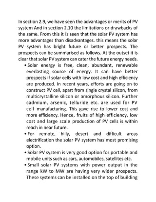 In section 2.9, we have seen the advantages or merits of PV
system And in section 2.10 the limitations or drawbacks of
the same. From this it Is seen that the solar PV system has
more advantages than disadvantages. this means the solar
PV system has bright future or better prospects. The
prospects can be summarised as follows. At the outset it is
clear that solar PV system can cater the futureenergy needs.
• Solar energy is free, clean, abundant, renewable
everlasting source of energy. It can have better
prospects if solar cells with low cost and high efficiency
are produced. In recent years, efforts are going on to
construct PV cell, apart from single crystal silicon, from
multicrystalline silicon or amorphous silicon. Further
cadmium, arsenic, telluride etc. are used for PV
cell manufacturing. This gave rise to lower cost and
more efficiency. Hence, fruits of high efficiency, low
cost and large scale production of PV cells is within
reach in near future.
• For remote, hilly, desert and difficult areas
electrification the solar PV system has most promising
option.
• Solar PV system is very good option for portable and
mobile units such as cars, automobiles, satellites etc.
• Small solar PV systems with power output in the
range kW to MW are having very wider prospects.
These systems can be installed on the top of building
 