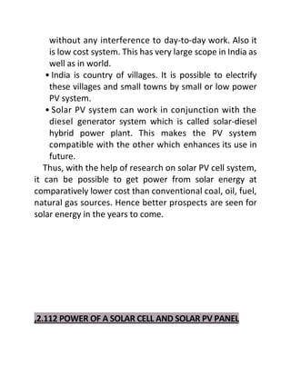 without any interference to day-to-day work. Also it
is low cost system. This has very large scope in India as
well as in world.
• India is country of villages. It is possible to electrify
these villages and small towns by small or low power
PV system.
• Solar PV system can work in conjunction with the
diesel generator system which is called solar-diesel
hybrid power plant. This makes the PV system
compatible with the other which enhances its use in
future.
Thus, with the help of research on solar PV cell system,
it can be possible to get power from solar energy at
comparatively lower cost than conventional coal, oil, fuel,
natural gas sources. Hence better prospects are seen for
solar energy in the years to come.
,2.112 POWER OF A SOLAR CELL AND SOLAR PV PANEL
 