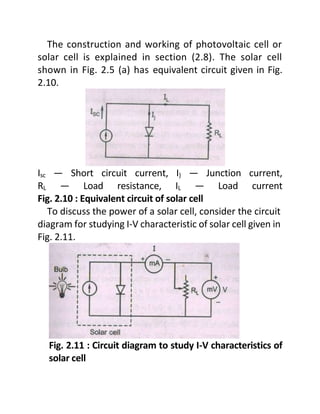 The construction and working of photovoltaic cell or
solar cell is explained in section (2.8). The solar cell
shown in Fig. 2.5 (a) has equivalent circuit given in Fig.
2.10.
Isc — Short circuit current, I) — Junction current,
RL — Load resistance, IL — Load current
Fig. 2.10 : Equivalent circuit of solar cell
To discuss the power of a solar cell, consider the circuit
diagram for studying I-V characteristic of solar cell given in
Fig. 2.11.
Fig. 2.11 : Circuit diagram to study I-V characteristics of
solar cell
 