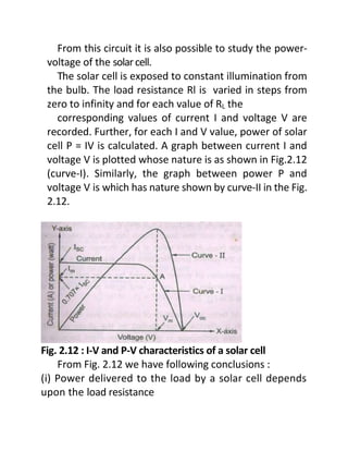 From this circuit it is also possible to study the power-
voltage of the solarcell.
The solar cell is exposed to constant illumination from
the bulb. The load resistance Rl is varied in steps from
zero to infinity and for each value of RL the
corresponding values of current I and voltage V are
recorded. Further, for each I and V value, power of solar
cell P = IV is calculated. A graph between current I and
voltage V is plotted whose nature is as shown in Fig.2.12
(curve-I). Similarly, the graph between power P and
voltage V is which has nature shown by curve-II in the Fig.
2.12.
Fig. 2.12 : I-V and P-V characteristics of a solar cell
From Fig. 2.12 we have following conclusions :
(i) Power delivered to the load by a solar cell depends
upon the load resistance
 