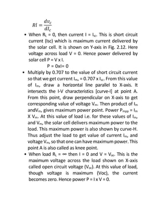 𝑅𝑙 =
𝑑𝑣𝑐
𝑑𝐼𝑐
• When RL = 0, then current I = Isc. This is short circuit
current (Isc) which is maximum current delivered by
the solar cell. It is shown on Y-axis in Fig. 2.12. Here
voltage across load V = 0. Hence power delivered by
solar cell P = V x I.
P = 0xI= 0
• Multiply by 0.707 to the value of short circuit current
so that we get current Im, = 0.707 x Isc. From this value
of Im, draw a horizontal line parallel to X-axis. It
intersects the I-V characteristics [curve-I] at point A.
From this point, draw perpendicular on X-axis to get
corresponding value of voltage Vm. Then product of Im
andVm, gives maximum power point. Power Pmpp = Im
X Vm. At this value of load i.e. for these values of Im,
and Vm, the solar cell delivers maximum power to the
load. This maximum power is also shown by curve-H.
Thus adjust the load to get value of current Im, and
voltage Vm, so that one can have maximum power. This
point A is also called as knee point.
• When load RL = ∞ then I = 0 and V = Voc. This is the
maximum voltage across the load shown on X-axis
called open circuit voltage (Voc). At this value of load,
though voltage is maximum (Voc), the current
becomes zero. Hence power P = I x V = 0.
 