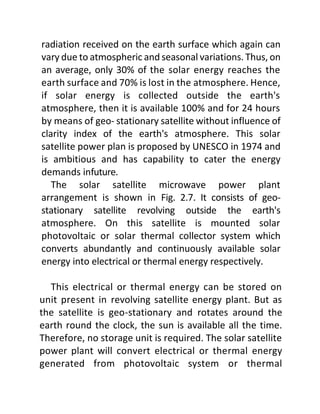 radiation received on the earth surface which again can
vary due to atmospheric and seasonal variations. Thus, on
an average, only 30% of the solar energy reaches the
earth surface and 70% is lost in the atmosphere. Hence,
if solar energy is collected outside the earth's
atmosphere, then it is available 100% and for 24 hours
by means of geo- stationary satellite without influence of
clarity index of the earth's atmosphere. This solar
satellite power plan is proposed by UNESCO in 1974 and
is ambitious and has capability to cater the energy
demands infuture.
The solar satellite microwave power plant
arrangement is shown in Fig. 2.7. It consists of geo-
stationary satellite revolving outside the earth's
atmosphere. On this satellite is mounted solar
photovoltaic or solar thermal collector system which
converts abundantly and continuously available solar
energy into electrical or thermal energy respectively.
This electrical or thermal energy can be stored on
unit present in revolving satellite energy plant. But as
the satellite is geo-stationary and rotates around the
earth round the clock, the sun is available all the time.
Therefore, no storage unit is required. The solar satellite
power plant will convert electrical or thermal energy
generated from photovoltaic system or thermal
 