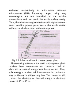 collector respectively to microwave. Because
microwaves (MHz frequency range) being long
wavelengths are not absorbed in the earth's
atmosphere and can reach the earth surface easily.
Thus, the microwaves given to transmitting antenna on
solar satellite power plant reach the earth station
without much absorption in the atmosphere.
Fig. 2.7.Solar satellite microwave power plant
The receiving antenna at the earth station power plant
receives these microwaves and converted back to
electrical or thermal energy form by converters. Thus,
solar energy is received in full amount and in continuous
way on the earth without any loss. The converter will
convert the electrical or thermal energy to electrical
power of 50 or 60 Hz.
 