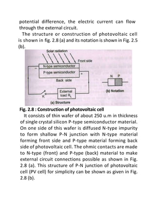 potential difference, the electric current can flow
through the external circuit.
The structure or construction of photovoltaic cell
is shown in fig. 2.8 (a) and its notation is shown in Fig. 2.5
(b).
Fig. 2.8 : Construction of photovoltaic cell
It consists of thin wafer of about 250 u.m in thickness
of single crystal silicon P-type semiconductor material.
On one side of this wafer is diffused N-type impurity
to form shallow P-N junction with N-type material
forming front side and P-type material forming back
side of photovoltaic cell. The ohmic contacts are made
to N-type (front) and P-type (back) material to make
external circuit connections possible as shown in Fig.
2.8 (a). This structure of P-N junction of photovoltaic
cell (PV cell) for simplicity can be shown as given in Fig.
2.8 (b).
 