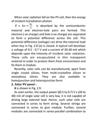 When solar radiation fall on the PV cell, then the energy
of incident hc)radiation photon
𝐸 = ℎ𝜈 =
ℎ𝑐
𝜆
is absorbed by the semiconductor
material and electron-hole pairs are formed. This
electron (-ve charge) and hole (+ve charge) are separated
to form a potential difference across the cell. This
potential difference (voltage) can drive the external load
when key in Fig. 2.8 (a) is closed. A typical cell develops
a voltage of 0.5 - 0.7 V and a current of 20-40 mA which
depends upon the intensity of incident solar radiation.
These cells are encapsulated in thin transparent
material in order to protect them from environment and
fix them in module.
Recently, solar cells can be manufactured, apart from
single crystal silicon, from multi-crystalline silicon or
amorphous silicon. They are also available in
homojunction and heterojunction form.
2. Solar PV panel :
it is shown in Fig. 2.9.
As seen earlier, the output power [(0.5 to 0.7) V x (20 to
40) mA of single solar cell is very low, it is not capable of
driving large external load. Hence, such solar cells are
connected in series to form string. Several strings are
connected in series to give module. Further, several
modules are connected in series-parallel combination to
 