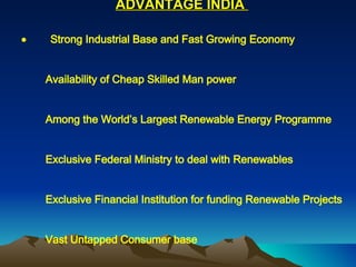 ADVANTAGE INDIA               Strong Industrial Base and Fast Growing Economy           Availability of Cheap Skilled Man power           Among the World’s Largest Renewable Energy Programme           Exclusive Federal Ministry to deal with Renewables           Exclusive Financial Institution for funding Renewable Projects           Vast Untapped Consumer base           Favorable Government Policy           Low Inflation, moderate tax rates           Financial/Fiscal Incentives 