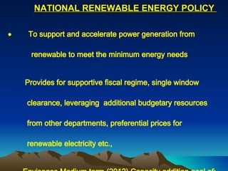 NATIONAL RENEWABLE ENERGY POLICY               To support and accelerate power generation from  renewable to meet the minimum energy needs           Provides for supportive fiscal regime, single window  clearance, leveraging  additional budgetary resources  from other departments, preferential prices for  renewable electricity etc.,          Envisages Medium term (2012) Capacity addition goal of: -   Wind Energy – 5000 MW -    Small Hydro – 2000 MW -    Biomass Power/Cogeneration – 2500 MW -    Urban/Industrial waste to Energy – 220 MW -     SPV Power – 30 MW -     Solar Thermal Power – 350 MW. 