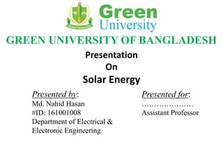 GREEN UNIVERSITY OF BANGLADESH
Presentation
On
Solar Energy
Presented by:
Md. Nahid Hasan
#ID: 161001008
Department of Electrical &
Electronic Engineering
Presented for:
…………………
Assistant Professor
 
