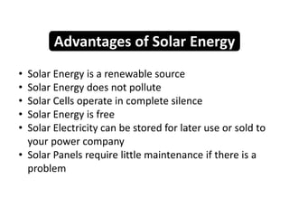 • Solar Energy is a renewable source
• Solar Energy does not pollute
• Solar Cells operate in complete silence
• Solar Energy is free
• Solar Electricity can be stored for later use or sold to
your power company
• Solar Panels require little maintenance if there is a
problem
Advantages of Solar Energy
 