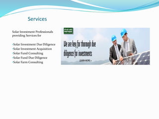 Services
Solar Investment Professionals
providing Services for
•Solar Investment Due Diligence
•Solar Investment Acquisition
•Solar Fund Consulting
•Solar Fund Due Diligence
•Solar Farm Consulting