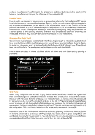 PAGE | 10
costs as manufacturers’ profit margin) the prices have stabilized but may decline slowly in the
future as manufacturers increase the efficiency of their production[8].
Feed‐In Tariffs
Feed-in tariffs can be used by governments as an incentive scheme for the installation of PV panels
in private homes and commercial enterprises. Feed-in tariffs mandate power utility companies to
pay any user who generates hisown electricity for all the power he produces. Feed-in tariffs are
paid at a certain rate, e.g. $0.2/ kilowatt hour produced (kilowatt hour is a unit of energy production/
consumption, since a unit of power [kilowatt] is multiplied by time [hour]). They are guaranteed for
a certain period of time (usually 20 years) and rates may progressively decrease once they are
introduced. The rates may also vary between different sizes of solar installations.
Choosing The Right Tariff
Governments must choose a suitable feed-in tariff rate, high enough to interest the public but not
to an extent which would involve high government spending and an uncontrollable demand. Spain,
for instance, introduced a very ambitious feed-in tariff of around $0.4/ kilowatt hour. They did not
keep track of the fall in PV panel prices and so itbecame ultimately too high[9].
Feed-in tariffs are used in several countries around the world and have been quickly growing in
popularity.
Grid Parity
When utility companies are required to pay feed-in tariffs (especially if these are higher than
their conventional power tariffs) they mayhave to raise their overall prices to cover these costs.
However with increased demand for solar power installations(due to increased incentives received
by consumers in the form of feed-in tariffs and due to the fall in PV panel prices), the cost of solar
power produced will fall. Eventually the falling solar power costs and the rising electricity prices will
converge so that the prices of electricity produced from PV panels becomes competitive with grid
electricity prices. This provides an opportunity for an explosive increase in demand[9].
Germany is one of the countries that hasalready achieved gridparity and faced a massive growth
in demand, which led to a shortage of PV panels[9].Now solar power is price competitive with
grid-based electricity for households[11]. Figure 3.3 shows the current production andcost of solar
energy produced in different countries, and how far they are from grid parity[12]
FIGURE 6
 