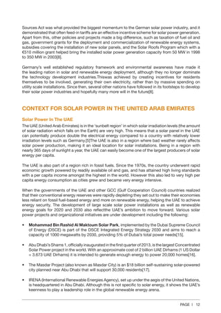 PAGE | 12
Sources Act was what provided the biggest momentum to the German solar power industry, and it
demonstrated that often feed-in tariffs are an effective incentive scheme for solar power generation.
Apart from this, other policies and projects made a big difference, such as taxation of fuel oil and
gas, government grants for the deployment and commercialization of renewable energy systems,
subsidies covering the installation of new solar panels, and the Solar Roofs Program which with a
€510 million grant helped bring the installed solar power generation capacity from 50 MW in 1998
to 350 MW in 2003[8].
Germany’s well established regulatory framework and environmental awareness have made it
the leading nation in solar and renewable energy deployment, although they no longer dominate
the technology development industries.Thiswas achieved by creating incentives for residents
themselves to be involved, generating their own electricity, rather than by massive spending on
utility scale installations. Since then, several other nations have followed in its footsteps to develop
their solar power industries and hopefully many more will in the future[8].
CONTEXT FOR SOLAR POWER IN THE UNITED ARAB EMIRATES
Solar Power In The UAE
The UAE (United Arab Emirates) is in the ‘sunbelt region’ in which solar irradiation levels (the amount
of solar radiation which falls on the Earth) are very high. This means that a solar panel in the UAE
can potentially produce double the electrical energy compared to a country with relatively lower
irradiation levels such as Germany.[5]The UAE is also in a region where bad weather rarely affects
solar power production, making it an ideal location for solar installations. Being in a region with
nearly 365 days of sunlight a year, the UAE can easily become one of the largest producers of solar
energy per capita.
The UAE is also part of a region rich in fossil fuels. Since the 1970s, the country underwent rapid
economic growth powered by readily available oil and gas, and has attained high living standards
with a per capita income amongst the highest in the world. However this also led to very high per
capita energy consumption as cities grew and became very energy intensive.
When the governments of the UAE and other GCC (Gulf Cooperation Council) countries realized
that their conventional energy reserves were rapidly depleting they set out to make their economies
less reliant on fossil fuel-based energy and more on renewable energy, helping the UAE to achieve
energy security. The development of large scale solar power installations as well as renewable
energy goals for 2020 and 2030 also reflectthe UAE’s ambition to move forward. Various solar
power projects and organizational initiatives are under development including the following:
•	 Mohammad Bin Rashid Al Maktoum Solar Park, implemented by the Dubai Supreme Council
of Energy (DSCE) is part of the DSCE Integrated Energy Strategy 2030 and aims to reach a
capacity of 1000 megawatts by 2030, providing 5% of Dubai’s total power needs[15].
•	 Abu Dhabi’s Shams 1, officially inaugurated in the first quarter of 2013, is the largest Concentrated
Solar Power project in the world. With an approximate cost of 2 billion UAE Dirhams (1 US Dollar
= 3.673 UAE Dirhams) it is intended to generate enough energy to power 20,000 homes[16].
•	 The Masdar Project (also known as Masdar City) is an $18 billion self-sustaining solar-powered
city planned near Abu Dhabi that will support 30,000 residents[17].
•	 IRENA (International Renewable Energies Agency), set up under the aegis of the United Nations,
is headquartered in Abu Dhabi. Although this is not specific to solar energy, it shows the UAE’s
keenness to play a leadership role in the global renewable energy arena.
 