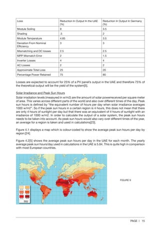 PAGE | 15
Loss Reduction In Output In the UAE
(%)
Reduction In Output In Germany
(%)
Module Soiling 9 3.5
Shading .5 2
Module Temperature 4.85 3.5
Deviation From Nominal
Efficiency
3 3
Mismatching and DC losses 2.5 2.5
MPP Mismatch Error 2 1.5
Inverter Losses 4 4
AC Losses 2 2
Approximate Total Loss 25 20
Percentage Power Retained 75 80
Losses are expected to account for 25% of a PV panel’s output in the UAE and therefore 75% of
the theoretical output will be the yield of the system[5].
Solar Irradiance and Peak Sun Hours
Solar irradiation levels (measured in w/m2) are the amount of solar powerreceived per square meter
of area. This varies across different parts of the world and also over different times of the day. Peak
sun hours is defined by “the equivalent number of hours per day when solar irradiance averages
1000 w/m2”. So if the peak sun hours in a certain region is 4 hours, this does not mean that there
are only 4 hours of sunlight per day but that there was an equivalent of 4 hours of sunlight with an
irradiance of 1000 w/m2. In order to calculate the output of a solar system, the peak sun hours
needs to be taken into account. As peak sun hours would also vary over different times of the year,
an average for a region is taken and used in calculations[23].
Figure 4.1 displays a map which is colour-coded to show the average peak sun hours per day by
region:[24].
Figure 4.2[5] shows the average peak sun hours per day in the UAE for each month. The yearly
average peak sun hours/day used in calculations in the UAE is 5.84. This is quite high in comparison
with most European countries.
FIGURE 9
 