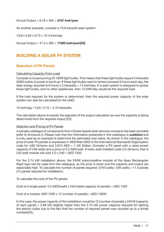PAGE | 17
Annual Output = 8.76 x 365 = 3197 kwh/year
As another example, consider a 10.8 kilowatt solar system:
10.8 x 5.84 x 0.75 = 47.3 kwh/day
Annual Output = 47.3 x 365 = 17265 kwh/year[25]
BUILDING A SOLAR PV SYSTEM
Selection of PV Panels
Calculating Capacity From Load
Consider a house burning 20 100W light bulbs. This means that these light bulbs require 2 kilowatts
(2000 watts) of power to be lit up. If these light bulbs need to remain powered 6 hours each day, the
daily energy required is 6 hours x 2 kilowatts = 12 kwh/day. If a solar system is designed to power
these light bulbs, and no other appliances, then 12 kWh/day would be the required load.
If the load required for the system is determined, then the required power capacity of the solar
system can also be calculated (in the UAE):
12 kwh/day / 5.84 / 0.75 = 2.74 kilowatts
The calculation above is exactly the opposite of the output calculation as now the capacity is being
determined from the required output [25].
Selection and Pricing of PV Panels
A sample catalogue of components from a Dubai-based solar services company has been provided
(refer to Annexure I). Please note that the information presented in this catalogue is outdated and
is only used as an example to determine the estimated cost ratios. As shown in the catalogue, the
price of solar PV panels is expressed in AED/Watt (AED is the International Standards Organization
code for UAE Dirhams and 3.673 AED = 1 US Dollar). Consider a PV panel with a rated power
capacity of 240 watts and a price of 5.5 AED/watt. If every watt installed costs 5.5 dirhams, then a
240 watt module will cost 5.5 x 240 = AED 1320.
For the 2.74 kW installation above, the 240W polycrystalline module of the Apex Rectangular
Rigid type can be used from the catalogue, as the price is lower and the capacity and output are
reasonably high. To calculate the number of panels required: 2740 watts / 240 watts = 11.4 panels
(12 panels required for installation).
To calculate the cost of the PV panels:
Cost of a single panel: 5.5 (AED/watt) x 240 (rated capacity of panels) = AED 1320
Cost of a module: AED 1320 x 12 (number of panels) = AED 15840
In this case, the power capacity of the installation would be 12 (number of panels) x 240 W (capacity
of each panel) = 2.88 kW (slightly higher than the 2.74 kW power capacity required for lighting
the electric bulbs due to the fact that the number of required panels was rounded up to a whole
number)[25].
 