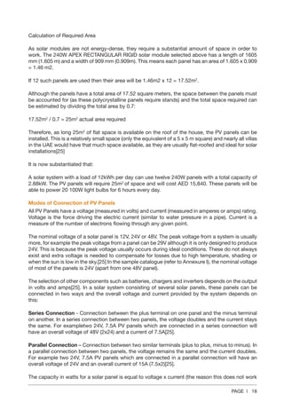 PAGE | 18
Calculation of Required Area
As solar modules are not energy-dense, they require a substantial amount of space in order to
work. The 240W APEX RECTANGULAR RIGID solar module selected above has a length of 1605
mm (1.605 m) and a width of 909 mm (0.909m). This means each panel has an area of 1.605 x 0.909
= 1.46 m2.
If 12 such panels are used then their area will be 1.46m2 x 12 = 17.52m2
.
Although the panels have a total area of 17.52 square meters, the space between the panels must
be accounted for (as these polycrystalline panels require stands) and the total space required can
be estimated by dividing the total area by 0.7:
17.52m2
/ 0.7 = 25m2
actual area required
Therefore, as long 25m2
of flat space is available on the roof of the house, the PV panels can be
installed. This is a relatively small space (only the equivalent of a 5 x 5 m square) and nearly all villas
in the UAE would have that much space available, as they are usually flat-roofed and ideal for solar
installations[25]
It is now substantiated that:
A solar system with a load of 12kWh per day can use twelve 240W panels with a total capacity of
2.88kW. The PV panels will require 25m2
of space and will cost AED 15,840. These panels will be
able to power 20 100W light bulbs for 6 hours every day.
Modes of Connection of PV Panels
All PV Panels have a voltage (measured in volts) and current (measured in amperes or amps) rating.
Voltage is the force driving the electric current (similar to water pressure in a pipe). Current is a
measure of the number of electrons flowing through any given point.
The nominal voltage of a solar panel is 12V, 24V or 48V. The peak voltage from a system is usually
more, for example the peak voltage from a panel can be 29V although it is only designed to produce
24V. This is because the peak voltage usually occurs during ideal conditions. These do not always
exist and extra voltage is needed to compensate for losses due to high temperature, shading or
when the sun is low in the sky.[25] In the sample catalogue (refer to Annexure I), the nominal voltage
of most of the panels is 24V (apart from one 48V panel).
The selection of other components such as batteries, chargers and inverters depends on the output
in volts and amps[25]. In a solar system consisting of several solar panels, these panels can be
connected in two ways and the overall voltage and current provided by the system depends on
this:
Series Connection - Connection between the plus terminal on one panel and the minus terminal
on another. In a series connection between two panels, the voltage doubles and the current stays
the same. For exampletwo 24V, 7.5A PV panels which are connected in a series connection will
have an overall voltage of 48V (2x24) and a current of 7.5A[25].
Parallel Connection – Connection between two similar terminals (plus to plus, minus to minus). In
a parallel connection between two panels, the voltage remains the same and the current doubles.
For example two 24V, 7.5A PV panels which are connected in a parallel connection will have an
overall voltage of 24V and an overall current of 15A (7.5x2)[25].
The capacity in watts for a solar panel is equal to voltage x current (the reason this does not work
 