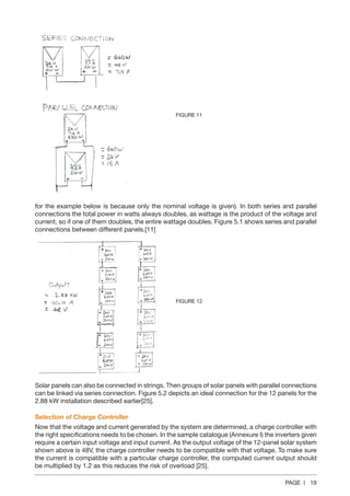 PAGE | 19
for the example below is because only the nominal voltage is given). In both series and parallel
connections the total power in watts always doubles, as wattage is the product of the voltage and
current, so if one of them doubles, the entire wattage doubles. Figure 5.1 shows series and parallel
connections between different panels.[11]
Solar panels can also be connected in strings. Then groups of solar panels with parallel connections
can be linked via series connection. Figure 5.2 depicts an ideal connection for the 12 panels for the
2.88 kW installation described earlier[25].
Selection of Charge Controller
Now that the voltage and current generated by the system are determined, a charge controller with
the right specifications needs to be chosen. In the sample catalogue (Annexure I) the inverters given
require a certain input voltage and input current. As the output voltage of the 12-panel solar system
shown above is 48V, the charge controller needs to be compatible with that voltage. To make sure
the current is compatible with a particular charge controller, the computed current output should
be multiplied by 1.2 as this reduces the risk of overload [25].
FIGURE 11
FIGURE 12
 