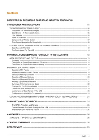 PAGE | 2
Contents
FOREWORD BY THE MIDDLE EAST SOLAR INDUSTRY ASSOCIATION
INTRODUCTION AND BACKGROUND ------------------------------------------------------------------ 04
THE IMPORTANCE OF SOLAR ENERGY------------------------------------------------------------------------- 04
The Search For Renewable Energies -------------------------------------------------------------------------- 04
Solar Energy – A Renewable Solution ------------------------------------------------------------------------- 05
How It Works ---------------------------------------------------------------------------------------------------- 05
Types of PV Panels---------------------------------------------------------------------------------------------- 07
Components of A Solar System-------------------------------------------------------------------------------- 07
Solar Power Generation By Households ---------------------------------------------------------------------- 09
CONTEXT FOR SOLAR POWER IN THE UNITED ARAB EMIRATES ------------------------------------------- 12
Solar Power In The UAE ---------------------------------------------------------------------------------------- 12
The Road Ahead For The UAE --------------------------------------------------------------------------------- 13
PRACTICAL CONSIDERATIONS FOR SOLAR PV INSTALLATIONS ----------------------- 13
AREA, EFFICIENCY, AND OUTPUT--------------------------------------------------------------------- 13
Efficiency -------------------------------------------------------------------------------------------------------- 13
Calculation of Output From Area and Efficiency-------------------------------------------------------------- 14
Calculation of Output From Rated Capacity ------------------------------------------------------------------ 16
BUILDING A SOLAR PV SYSTEM ------------------------------------------------------------------------- 17
Selection of PV Panels ----------------------------------------------------------------------------------------- 17
Modes of Connection of PV Panels --------------------------------------------------------------------------- 18
Selection of Charge Controller --------------------------------------------------------------------------------- 19
Selection of Storage Batteries --------------------------------------------------------------------------------- 20
Selection of Inverter (Off-Grid) --------------------------------------------------------------------------------- 21
Ancillary Equipment& Installation ------------------------------------------------------------------------------ 21
Summary of Components and Costs ------------------------------------------------------------------------- 22
Changes For On-Grid Installations ---------------------------------------------------------------------------- 22
Connection With Junction Box --------------------------------------------------------------------------------- 23
Maintenance of Solar Panels In The UAE --------------------------------------------------------------------- 23
Problems Associated With Components ---------------------------------------------------------------------- 23
COMPARISON BETWEEN DIFFERENT TYPES OF SOLAR TECHNOLOGIES------------ 24
SUMMARY AND CONCLUSION ---------------------------------------------------------------- 25
The UAE’s Ambition and Targets -------------------------------------------------------------------- 25
Overall Outlook For Solar Energy In The UAE ------------------------------------------------------ 25
The Bottom Line For Solar Power ------------------------------------------------------------------- 25
ANNEXURES-------------------------------------------------------------------------------------- 26
ANNEXURE I – PV SYSTEM COMPONENTS---------------------------------------------------------- 26
ACKNOWLEDGEMENTS ------------------------------------------------------------------------ 28
REFRERENCES----------------------------------------------------------------------------------- 29
 