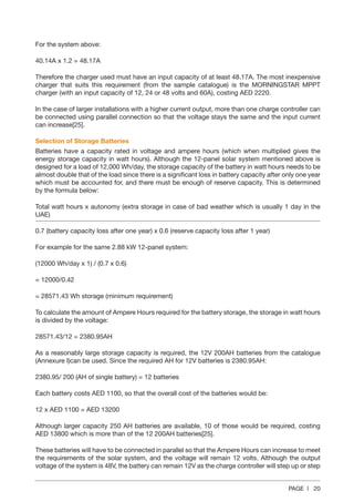PAGE | 20
For the system above:
40.14A x 1.2 = 48.17A
Therefore the charger used must have an input capacity of at least 48.17A. The most inexpensive
charger that suits this requirement (from the sample catalogue) is the MORNINGSTAR MPPT
charger (with an input capacity of 12, 24 or 48 volts and 60A), costing AED 2220.
In the case of larger installations with a higher current output, more than one charge controller can
be connected using parallel connection so that the voltage stays the same and the input current
can increase[25].
Selection of Storage Batteries
Batteries have a capacity rated in voltage and ampere hours (which when multiplied gives the
energy storage capacity in watt hours). Although the 12-panel solar system mentioned above is
designed for a load of 12,000 Wh/day, the storage capacity of the battery in watt hours needs to be
almost double that of the load since there is a significant loss in battery capacity after only one year
which must be accounted for, and there must be enough of reserve capacity. This is determined
by the formula below:
Total watt hours x autonomy (extra storage in case of bad weather which is usually 1 day in the
UAE)
0.7 (battery capacity loss after one year) x 0.6 (reserve capacity loss after 1 year)
For example for the same 2.88 kW 12-panel system:
(12000 Wh/day x 1) / (0.7 x 0.6)
= 12000/0.42
= 28571.43 Wh storage (minimum requirement)
To calculate the amount of Ampere Hours required for the battery storage, the storage in watt hours
is divided by the voltage:
28571.43/12 = 2380.95AH
As a reasonably large storage capacity is required, the 12V 200AH batteries from the catalogue
(Annexure I)can be used. Since the required AH for 12V batteries is 2380.95AH:
2380.95/ 200 (AH of single battery) = 12 batteries
Each battery costs AED 1100, so that the overall cost of the batteries would be:
12 x AED 1100 = AED 13200
Although larger capacity 250 AH batteries are available, 10 of those would be required, costing
AED 13800 which is more than of the 12 200AH batteries[25].
These batteries will have to be connected in parallel so that the Ampere Hours can increase to meet
the requirements of the solar system, and the voltage will remain 12 volts. Although the output
voltage of the system is 48V, the battery can remain 12V as the charge controller will step up or step
 