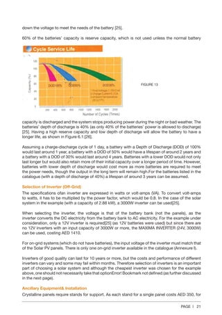 PAGE | 21
down the voltage to meet the needs of the battery [25].
60% of the batteries’ capacity is reserve capacity, which is not used unless the normal battery
capacity is discharged and the system stops producing power during the night or bad weather. The
batteries’ depth of discharge is 40% (as only 40% of the batteries’ power is allowed to discharge)
[25]. Having a high reserve capacity and low depth of discharge will allow the battery to have a
longer life, as shown in Figure 6.1:[26].
Assuming a charge-discharge cycle of 1 day, a battery with a Depth of Discharge (DOD) of 100%
would last around 1 year, a battery with a DOD of 50% would have a lifespan of around 2 years and
a battery with a DOD of 30% would last around 4 years. Batteries with a lower DOD would not only
last longer but would also retain more of their initial capacity over a longer period of time. However,
batteries with lower depth of discharge would cost more as more batteries are required to meet
the power needs, though the output in the long term will remain high.For the batteries listed in the
catalogue (with a depth of discharge of 40%) a lifespan of around 3 years can be assumed.
Selection of Inverter (Off-Grid)
The specifications ofan inverter are expressed in watts or volt-amps (VA). To convert volt-amps
to watts, it has to be multiplied by the power factor, which would be 0.8. In the case of the solar
system in the example (with a capacity of 2.88 kW), a 3000W inverter can be used[25].
When selecting the inverter, the voltage is that of the battery bank (not the panels), as the
inverter converts the DC electricity from the battery bank to AC electricity. For the example under
consideration, only a 12V inverter is required[25] (as 12V batteries were used) but since there are
no 12V inverters with an input capacity of 3000W or more, the MAXIMA INVERTER (24V, 3000W)
can be used, costing AED 1410.
For on-grid systems (which do not have batteries), the input voltage of the inverter must match that
of the Solar PV panels. There is only one on-grid inverter available in the catalogue (Annexure I).
Inverters of good quality can last for 10 years or more, but the costs and performance of different
inverters can vary and some may fail within months. Therefore selection of inverters is an important
part of choosing a solar system and although the cheapest inverter was chosen for the example
above, one should not necessarily take that optionError! Bookmark not defined.(as further discussed
in the next page).
Ancillary Equipment& Installation
Crystalline panels require stands for support. As each stand for a single panel costs AED 350, for
FIGURE 13
 