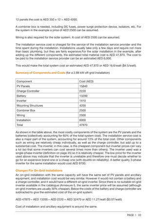 PAGE | 22
12 panels the cost is AED 350 x 12 = AED 4200.
A combiner box is needed, including DC fuses, power surge protection device, isolators, etc. For
the system in the example a price of AED 2500 can be assumed.
Wiring is also required for the solar system. A cost of AED 2500 can be assumed.
The installation service cost is charged for the service of the installation service provider and the
time spent during the installation. Installations usually take only a few days and require not more
than basic plumbing, but they are fairly expensive.For the solar installation in the example, after
adding up the different components, the estimated total material cost is AED 41,870. The cost to
be paid to the installation service provider can be an estimated AED 6,000.
This would make the total system cost an estimated AED 47,870 or AED 16.6/watt ($4.5/watt).
Summary of Components and Costs (for a 2.88 kW off-grid installation)
Component Cost (AED)
PV Panels 15840
Charge Controller 2220
Battery 13200
Inverter 1410
Mounting Structures 4200
Combiner Box 2500
Wiring 2500
Installation 6000
Total 47870
As shown in the table above, the most costly components of the system are the PV panels and the
batteries (collectively accounting for 60% of the total system cost). The installation service cost is
also a major part of the system, accounting for around 13% of the total cost. Other components
such as wiring are relatively cheap individually, as well as the charge controller, but add up to a
substantial cost. The inverter, in this case, is the cheapest component but inverter prices can vary
a lot (so that some inverters can cost several times more than others). The inverter used was a
single-phase inverter (definition on page 45) so it is relatively cheaper. The low price for the inverter
used above may indicate that the inverter is unreliable and therefore one must decide whether to
go for an expensive brand one or a cheap one (with doubts on reliability). A better quality 3-phase
inverter for the same installation would cost AED 8700.
Changes For On-Grid Installations
An on-grid installation with the same capacity will have the same set of PV panels and ancillary
equipment, and installation cost would be very similar. However it would not contain a battery and
a charge controller, and it would have a different on-grid inverter. Since there is no suitable on-grid
inverter available in the catalogue (Annexure I), the same inverter price will be assumed (although
on-grid inverters are usually 30% cheaper). Below the costs of the battery and charge controller are
subtracted to give the estimated cost of the on-grid system:
AED 47870 – AED 13200 – AED 2220 = AED 32470 or AED 11.27/watt ($3.07/watt)
Cost of installation and ancillary equipment is around the same.
 