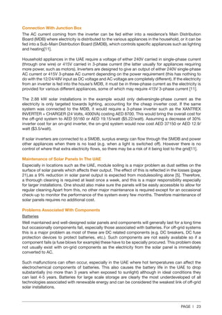 PAGE | 23
Connection With Junction Box
The AC current coming from the inverter can be fed either into a residence’s Main Distribution
Board (MDB) where electricity is distributed to the various appliances in the household, or it can be
fed into a Sub-Main Distribution Board (SMDB), which controls specific appliances such as lighting
and heating[11].
Household appliances in the UAE require a voltage of either 240V carried in single-phase current
(through one wire) or 415V carried in 3-phase current (the latter usually for appliances requiring
more power, such as motors). Inverters are designed to give an output of either 240V single-phase
AC current or 415V 3-phase AC current depending on the power requirement (this has nothing to
do with the 12/24/48V input as DC voltage and AC voltage are completely different). If the electricity
from an inverter is fed into the house’s MDB, it must be in three-phase current as the electricity is
provided for various different appliances, some of which may require 415V 3-phase current [11].
The 2.88 kW solar installations in the example would only deliversingle-phase current as the
electricity is only targeted towards lighting, accounting for the cheap inverter cost. If the same
system was connected to the MDB, it would require a 3-phase inverter such as the XANTREX
INVERTER + CHARGER (24 Volts, 4000VA) costing AED 8700. This would bring the overall cost for
the off-grid system to AED 55160 or AED 19.15/watt ($5.22/watt). Assuming a decrease of 30%
inverter cost for an on-grid inverter, the on-grid system would now cost AED 37150 or AED 12.9/
watt ($3.5/watt).
If solar inverters are connected to a SMDB, surplus energy can flow through the SMDB and power
other appliances when there is no load (e.g. when a light is switched off). However there is no
control of where that extra electricity flows, so there may be a risk of it being lost to the grid[11].
Maintenance of Solar Panels In The UAE
Especially in locations such as the UAE, module soiling is a major problem as dust settles on the
surface of solar panels which affects their output. The effect of this is reflected in the losses (page
21),as a 9% reduction in solar panel output is expected from modulesoiling alone [5]. Therefore,
a thorough cleaning is required at least once a week, and this is a major responsibility especially
for larger installations. One should also make sure the panels will be easily accessible to allow for
regular cleaning.Apart from this, no other major maintenance is required except for an occasional
check-up to monitor the performance of the system every few months. Therefore maintenance of
solar panels requires no additional cost.
Problems Associated With Components
Batteries
Well maintained and well-designed solar panels and components will generally last for a long time
but occasionally components fail, especially those associated with batteries. For off-grid systems
this is a major problem as most of these are DC related components (e.g. DC breakers, DC fuse
protection devices to protect batteries, etc.). Such components are not easily available so if a
component fails (a fuse blows for example) these have to be specially procured. This problem does
not usually exist with on-grid components as the electricity from the solar panel is immediately
converted to AC.
Such malfunctions can often occur, especially in the UAE where hot temperatures can affect the
electrochemical components of batteries. This also causes the battery life in the UAE to drop
substantially (no more than 3 years when exposed to sunlight) although in ideal conditions they
can last 4-5 years. Batteries for large scale storage are clearly the most underdeveloped of all
technologies associated with renewable energy and can be considered the weakest link of off-grid
solar installations.
 