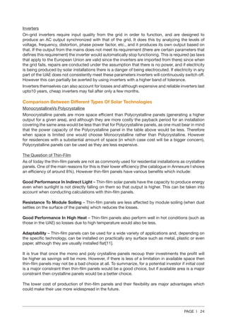 PAGE | 24
Inverters
On-grid inverters require input quality from the grid in order to function, and are designed to
produce an AC output synchronized with that of the grid. It does this by analyzing the levels of
voltage, frequency, distortion, phase power factor, etc., and it produces its own output based on
that. If the output from the mains does not meet its requirement (there are certain parameters that
defines this requirement) the inverter would automatically stop functioning. This is required (as laws
that apply to the European Union are valid since the inverters are imported from there) since when
the grid fails, repairs are conducted under the assumption that there is no power, and if electricity
is being produced by solar installations there is a danger of being electrocuted. If electricity in any
part of the UAE does not consistently meet these parameters inverters will continuously switch off.
However this can partially be averted by using inverters with a higher band of tolerance.
Inverters themselves can also account for losses and although expensive and reliable inverters last
upto10 years, cheap inverters may fail after only a few months.
Comparison Between Different Types Of Solar Technologies
MonocrystallineVs Polycrystalline
Monocrystalline panels are more space efficient than Polycrystalline panels (generating a higher
output for a given area), and although they are more costly the payback period for an installation
covering the same area would be less than that for Polycrystalline panels, as one must bear in mind
that the power capacity of the Polycrystalline panel in the table above would be less. Therefore
when space is limited one would choose Monocrystalline rather than Polycrystalline. However
for residences with a substantial amount of space (in which case cost will be a bigger concern),
Polycrystalline panels can be used as they are less expensive.
The Question of Thin-Film
As of today the thin-film panels are not as commonly used for residential installations as crystalline
panels. One of the main reasons for this is their lower efficiency (the catalogue in Annexure I shows
an efficiency of around 8%). However thin-film panels have various benefits which include:
Good Performance In Indirect Light – Thin-film solar panels have the capacity to produce energy
even when sunlight is not directly falling on them so that output is higher. This can be taken into
account when conducting calculations with thin-film panels.
Resistance To Module Soiling – Thin-film panels are less affected by module soiling (when dust
settles on the surface of the panels) which reduces the losses.
Good Performance In High Heat – Thin-film panels also perform well in hot conditions (such as
those in the UAE) so losses due to high temperature would also be less.
Adaptability – Thin-film panels can be used for a wide variety of applications and, depending on
the specific technology, can be installed on practically any surface such as metal, plastic or even
paper, although they are usually installed flat[11].
It is true that once the mono and poly crystalline panels recoup their investments the profit will
be higher as savings will be more. However, if there is less of a limitation in available space then
thin-film panels may not be a bad choice at all. To summarize, for a potential investor if initial cost
is a major constraint then thin-film panels would be a good choice, but if available area is a major
constraint then crystalline panels would be a better choice.
The lower cost of production of thin-film panels and their flexibility are major advantages which
could make their use more widespread in the future.
 