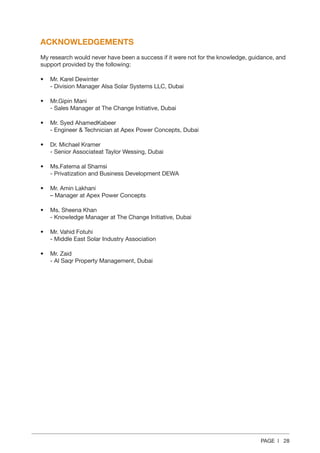 PAGE | 28
ACKNOWLEDGEMENTS
My research would never have been a success if it were not for the knowledge, guidance, and
support provided by the following:
•	 
Mr. Karel Dewinter
- Division Manager Alsa Solar Systems LLC, Dubai
•	 Mr.Gipin Mani
- Sales Manager at The Change Initiative, Dubai
•	 Mr. Syed AhamedKabeer
- Engineer  Technician at Apex Power Concepts, Dubai
•	 Dr. Michael Kramer
- Senior Associateat Taylor Wessing, Dubai
•	 Ms.Fatema al Shamsi
- Privatization and Business Development DEWA
•	 Mr. Amin Lakhani
– Manager at Apex Power Concepts
•	 Ms. Sheena Khan
- Knowledge Manager at The Change Initiative, Dubai
•	 Mr. Vahid Fotuhi
- Middle East Solar Industry Association
•	 Mr. Zaid
- Al Saqr Property Management, Dubai
 