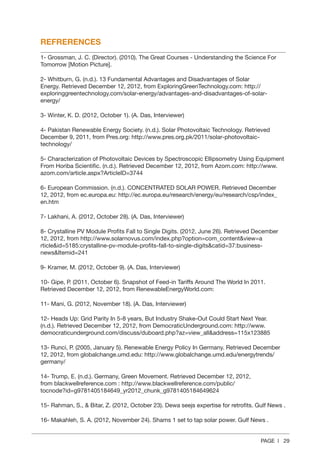 PAGE | 29
REFRERENCES
1‐ Grossman, J. C. (Director). (2010). The Great Courses ‐ Understanding the Science For
Tomorrow [Motion Picture].
2‐ Whitburn, G. (n.d.). 13 Fundamental Advantages and Disadvantages of Solar
Energy. Retrieved December 12, 2012, from ExploringGreenTechnology.com: http://
exploringgreentechnology.com/solar‐energy/advantages‐and‐disadvantages‐of‐solar‐
energy/
3‐ Winter, K. D. (2012, October 1). (A. Das, Interviewer)
4‐ Pakistan Renewable Energy Society. (n.d.). Solar Photovoltaic Technology. Retrieved
December 9, 2011, from Pres.org: http://www.pres.org.pk/2011/solar‐photovoltaic‐
technology/
5‐ Characterization of Photovoltaic Devices by Spectroscopic Ellipsometry Using Equipment
From Horiba Scientific. (n.d.). Retrieved December 12, 2012, from Azom.com: http://www.
azom.com/article.aspx?ArticleID=3744
6‐ European Commission. (n.d.). CONCENTRATED SOLAR POWER. Retrieved December
12, 2012, from ec.europa.eu: http://ec.europa.eu/research/energy/eu/research/csp/index_
en.htm
7‐ Lakhani, A. (2012, October 28). (A. Das, Interviewer)
8‐ Crystalline PV Module Profits Fall to Single Digits. (2012, June 26). Retrieved December
12, 2012, from http://www.solarnovus.com/index.php?option=com_contentview=a
rticleid=5185:crystalline‐pv‐module‐profits‐fall‐to‐single‐digitscatid=37:business‐
newsItemid=241
9‐ Kramer, M. (2012, October 9). (A. Das, Interviewer)
10‐ Gipe, P. (2011, October 6). Snapshot of Feed‐in Tariffs Around The World In 2011.
Retrieved December 12, 2012, from RenewableEnergyWorld.com:
11‐ Mani, G. (2012, November 18). (A. Das, Interviewer)
12‐ Heads Up: Grid Parity In 5‐8 years, But Industry Shake‐Out Could Start Next Year.
(n.d.). Retrieved December 12, 2012, from DemocraticUnderground.com: http://www.
democraticunderground.com/discuss/duboard.php?az=view_alladdress=115x123885
13‐ Runci, P. (2005, January 5). Renewable Energy Policy In Germany. Retrieved December
12, 2012, from globalchange.umd.edu: http://www.globalchange.umd.edu/energytrends/
germany/
14‐ Trump, E. (n.d.). Germany, Green Movement. Retrieved December 12, 2012,
from blackwellreference.com : http://www.blackwellreference.com/public/
tocnode?id=g9781405184649_yr2012_chunk_g9781405184649624
15‐ Rahman, S.,  Bitar, Z. (2012, October 23). Dewa seejs expertise for retrofits. Gulf News .
16‐ Makahleh, S. A. (2012, November 24). Shams 1 set to tap solar power. Gulf News .
 