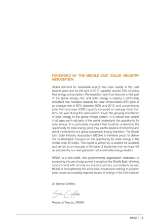 PAGE | 3
FOREWORD BY THE MIDDLE EAST SOLAR INDUSTRY
ASSOCIATION
Global demand for renewable energy has risen rapidly in the past
several years and by the end of 2011 supplied almost 20% of global
final energy consumption. Renewables have thus become a vital part
of the global energy mix, and solar energy is playing a particularly
important role. Installed capacity for solar photovoltaics (PV) grew at
an average rate of 60% between 2008 and 2012, and concentrating
solar thermal power (CSP) capacity increased on average more than
40% per year during the same period. Given the growing importance
of solar energy to the global energy system, it is critical that people
of all ages and in all parts of the world understand the opportunity for
solar energy. It is particularly important that students understand the
opportunity for solar energy since they are the leaders of tomorrow and
are at the forefront of a global sustainable energy transition.The Middle
East Solar Industry Association (MESIA) is therefore proud to deliver
this studentreport focused on the opportunity for solar energy in the
United Arab Emirates. This report is written by a student for students
and serves as an example of the type of leadership that we hope will
be adopted by our next generation of sustainable energy leaders.
MESIA is a non‐profit, non‐governmental organization dedicated to
expanding the use of solar power throughout the Middle East. Working
hand‐in‐hand with not only our industry partners, but students as well,
MESIA is strengthening the local solar industryand helping to position
solar power as a leading regional source of energy in the 21st century.
Dr. Steven Griffiths
Research Director, MESIA
 