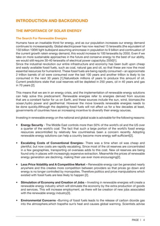 PAGE | 4
INTRODUCTION AND BACKGROUND
THE IMPORTANCE OF SOLAR ENERGY
The Search For Renewable Energies
Humans have an insatiable thirst for energy, and as our population increases our energy demand
continues to increaserapidly. Global electricpower has now reached 15 terawatts (the equivalent of
150 billion 100W light bulbs)and assuming anincrease in population to 9 billion and continuation of
the current growth ratein energy demand, this would increase to 100 terawatts by 2050. Even if we
take on more sustainable approaches in the future and conserve energy to the best of our ability,
we would still require 30-40 terawatts of electrical power capacityby 2050[1].
Since the industrial revolution our entire infrastructure and economy has been built upon cheap
and easily available fossil fuels, such as coal, natural gas and oil, so that these are now the most
essential resources for humankind. These fossil fuels are being rapidly consumed – an approximate
2 trillion barrels of oil were consumed over the last 100 years and another trillion is likely to be
consumed in the next 30 years [1].Naturetook millions of years to produce this amount of oil.
Current predictions state that coal reserves will be depleted in 250 years, oil in 40 years and gas
in 70 years [2].
This means that we are in an energy crisis, and the implementation of renewable energy solutions
can help solve this predicament. Renewable energies refer to energies derived from sources
that are a constant factor for us on Earth, and these sources include the sun, wind, biomass,the
ocean,hydro power and geothermal. However the move towards renewable energies needs to
be done quickly.Although the depleting fossil fuels will not affect us for a few decades at least,
governments of countries have an increasing incentive to diversify their energy sources.
Investing in renewable energy on the national and global scale is advisable for the following reasons:
•	 Energy Security - The Middle East controls more than 50% of the world’s oil and the US over
a quarter of the world’s coal. The fact that such a large portion of the world’s fossil energy
resources arecontrolled by relatively few countrieshas been a concern recently. Adopting
renewable energy solutions can help a country become more energy self-sufficient[2].
•	 Escalating Costs of Conventional Energies– There was a time when oil was cheap and
plentiful, but now costs are rapidly escalating. Since most of the oil reserves are concentrated
in a few geographies, transporting oil overseas adds to this cost. New oil reserves are being
found only in places with increasingly expensive extraction. Meanwhile the prices of renewable
energy generation are declining, making their use ever more encouraging[2].
•	 Less Price Volatility and A Competitive Market – Renewable energy can be generated nearly
anywhere and this creates more competition between providers so that prices go down and
energy is no longer controlled by monopolies. Therefore politics and price manipulations which
existed with fossil fuels are less likely to happen [2].
•	 Stimulation of Economy and Creation of Jobs – Investing in renewable energies will create a
renewable energy industry which will stimulate the economy by the extra production of goods
and services. This will increase employment, as there will be creation of new jobs associated
with the renewable energy industry[3].
•	 Environmental Concerns –Burning of fossil fuels leads to the release of carbon dioxide gas
into the atmosphere,which trapsthe sun’s heat and causes global warming. Scientists advise
 