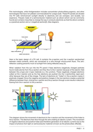 PAGE | 6
Film technologies, while thirdgeneration includes concentrator photovoltaics,organics, and other
technologies that have not yetbeen commercialized for a large scale. These PV panels are divided
into PV cells whichconvert sunlight directly to electricity and are compact, and durable, but
expensive. Theyare made of a semiconductor material such as silicon (which can be commonly
found) and contains impurities to change the way it conducts electricity so that the silicon contains
a p (positive) section and a n (negative) section[2]. (See diagram).
Here is the basic design of a PV cell. It contains the p-section and the n-section sandwiched
between metal contacts, which are connected to a wire through whichcurrent flows. The anti-
reflection coating prevents much of sunlight from being reflected away [4].
When radiation from the sun hits the PV panel it frees electrons (negatively charged particles
found inside atoms) from the p-section and they flow to the n-section because of the electric field
between the p-type and n-type materials (i.e. the junction). These negatively charged electrons
collect at the n-section and as the free electrons are pushed into the n-sectionthey repel each
other because they are of like charge. The lack of electrons (or “holes”) in the p-section makes it
positively charged. Since the negative and positive charges in the two sections creates a potential
difference between them, linking the n-section and the p-section through a wire results in electrons
flowing from the n-section to the p-section.
This diagram shows the movement of electrons to the n-section and the movement of the holes to
the p-section. The electrons then flow through the wire creating an electric current. This movement
of negative electrons and positive holes (and therefore generation of an electric current) due to the
impact of photons from light on semiconductor material is known as the photovoltaic effect[5].
FIGURE 1
FIGURE 2
 