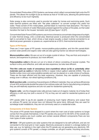 PAGE | 7
Concentrated Photovoltaic (CPV) Systems use lenses which reflect concentrated light onto the PV
panels. This allows the sunlight to be as intense as that of 10-500 suns, allowing the performance
and efficiency to be much higher[5].
Solar energy is also commonly used to provide hot water for homes and swimming pools. Such
solar thermal systems are fitted with “flat plate collectors” to convert sunlight into useful hot
water. These consist of thin metal plates, painted black to maximize heat absorption. The heat is
transferred to a network of water-filled pipes pressed against the surface of the plate, so that water
transfers the heat to the houses’ domestic tank [2] (see figure 1.3) [27].
ConcentratedSolarPower(CSP)systemsusemirrorsorlensestoconcentratealargeareaofsunlight,
or solar thermal energy, onto a small area. Electrical power is produced when the concentrated
light is converted to heat, which drives a heat engine (usually a steam turbine) connected to an
electrical power generator or powers an, experimental as of 2013, thermochemical reaction.
Types of PV Panels
There are 3 main types of PV panels: monocrystalline,polycrystalline, and thin-film panels.Multi-
junction solar panels and organic solar cells are also gaining traction as relevant technologies.
Monocrystalline cells(c-Si)–are cut out of a single crystal of silicon. They are thick and smooth in
texture, and expensive to produce, but more efficient.
Polycrystalline cells(mc-Si)–are cut out of a block of silicon consisting of several crystals. The
surface is shiny and reflective, and cells are less expensive, but also less efficient.
Thin-film cells–are made of amorphous (non-crystalline) silicon (a-Si) or potentially other
materials such as cadmium telluride (CdTe) or copper indium gallium selenide (CIGS). They are
flexible (unlike mono and polycrystalline panels) and can be placed on a wide choice of surfaces.
These are the least efficient and the least expensive. However, they are capable of producing
energy even in diffuse, non‐direct lighting conditions [18].
Multi-junction cells -consisting of several layers of different materials, they can achieve efficiencies
of over 40% and provide double the output of an ordinary solar cell. Due to manufacturing complexity
they are still relatively expensive and are not used for residential systems[19].
Organic cells – are the cheapest solar cells,and are made out of organic material. As of today their
efficiency is still very low (with a record of 7%) so they are not used for residential systems as of
yet[20].
CPV panels (refer to pg 8) are capable of producing much higher efficiency and output than
an ordinary PV panel, but prices have not followed the same trend. Although they are used for
somelarge scale installations, they are not commonly used on a residential scale.
Components of A Solar System
The prices of PV panels have dropped to a point where the main cost of solar systems no longer
comes from the panels themselves; in fact PV panels only account for 30–50% of the overall cost.
Entire solar systems are much costlier and contain several different components.There are two
main types of solar systems:
Off-Grid – Off-grid systems are solar systems that are designed to be self-sufficient, and are not
connected to the local grid or main supply. Electricity produced is stored in a storage battery for
later use, e.g. for lighting in the night when the PV panels are not generating any electricity. Off-
grid systems consist of PV panels, a charge controller, an off-grid inverter, mounting structures,
 