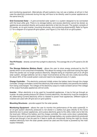 PAGE | 8
and monitoring equipment. Alternatively off-grid systems may not use a battery at all but in that
case the electricity produced during the day will have to be directly used to power appliances at
the same time [4].
Grid Connected Solar – A grid-connected solar system is a system designed to be connected
with the local utility grid. There is no storage battery and excess electricity cannot be stored, so
appliances are powered directly and surplus electricity is fed into the grid. The system consists of
PV panels, an on-grid inverter, mounting structures, and monitoring equipment[3]. Refer to Figure
2.1 for a diagram of a typical off‐grid system, and Figure 2.2 for that of an on‐grid system.
The PV Panels - directly convert the sunlight to electricity. The average life of a PV panel is 25–30
years.
The Storage Batteries (Battery Bank) - allows the user to store energy produced by the PV
panels which is not consumed immediately. This allows for energy to be used even during the night
when the panels can no longer produce electricity. Despite being an important part of an off-grid
solar system, storage batteries can be a major inconvenience as they are very costly (accounting
for about 30% of the overall system cost) and need to be replaced every 3-4 years.
Charge Controller - The electricity produced initially enters the battery bank through the charge
controller. Charge controllers control the electricity that enters the battery and prevents the battery
from being overcharged. The voltage of the electricity output is made constant (since if the voltage
of the output fluctuates appliances will not work).
Inverter - When electricity is to be used for household appliances, it has to first go through an
inverter. As solar panels produce DC (Direct Current) electricity, the electricity must be changed to
AC (Alternating Current) electricity which is needed to power most appliances. Different types of
inverters are used with off-grid and on-grid systems.
Mounting Structures - provide support for the solar panels.
Monitoring Equipment - allows the user to monitor the performance of the solar system[3]. In
an on-grid system electricity produced is not stored in a battery but goes directly to the home
electricity box to power appliances, and surplus electricity goes to the utility meter and is fed into
the local grid. Without the battery and the charge controller, the costs come down substantially.
However since an on-grid system does not have a storage battery, any surplus electricity produced
will be lost (though it can be paid for if feed-in tariffs are introduced). During the night (or cloudy
weather) electricity from the solar panels cannot be used and the house is powered by the main
supply instead[4].
FIGURE 3
 