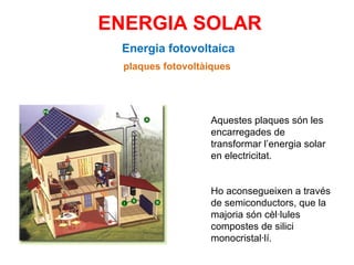 ENERGIA SOLAR Energia fotovoltaica plaques fotovoltàiques Aquestes plaques són les encarregades de transformar l’energia solar en electricitat.  Ho aconsegueixen a través de semiconductors, que la majoria són cèl·lules compostes de silici monocristal·lí. 