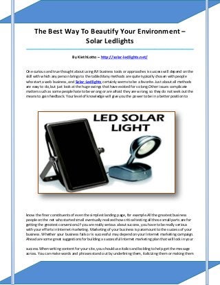 The Best Way To Beautify Your Environment –
                   Solar Ledlights
_____________________________________________________________________________________

                             By KiethLotto – http://solar-ledlights.net/


One curious and true thought about using IM business tools or approaches is success will depend on the
skill with which any person brings to the table.Many methods are quite typically chosen with people
who start a web business, and Solar-Ledlights certainly seems to be a favorite. Just about all methods
are easy to do, but just look at the huge swings that have existed for so long.Other issues complicate
matters such as some people hate to be wrong or are afraid they are wrong, so they do not seek out the
means to gain feedback. Your level of knowledge will give you the power to be in a better position to




know the finer constituents of even the simplest landing page, for example.All the greatest business
people on the net who started small eventually realized how critical testing all those small parts are for
getting the greatest conversions.If you are really serious about success, you have to be really serious
with your efforts in Internet marketing. Marketing of your business is paramount to the success of your
business. Whether your business fails or is successful may depend on your Internet marketing campaign.
Ahead are some great suggestions for building a successful Internet marketing plan that will lock in your

success.When writing content for your site, you should use italics and bolding to help get the message
across. You can make words and phrases stand out by underlining them, italicizing them or making them
 