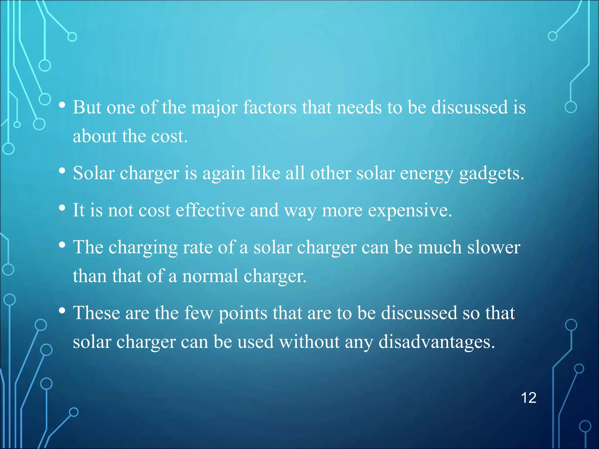 • But one of the major factors that needs to be discussed is
about the cost.
• Solar charger is again like all other solar energy gadgets.
• It is not cost effective and way more expensive.
• The charging rate of a solar charger can be much slower
than that of a normal charger.
• These are the few points that are to be discussed so that
solar charger can be used without any disadvantages.
12
 