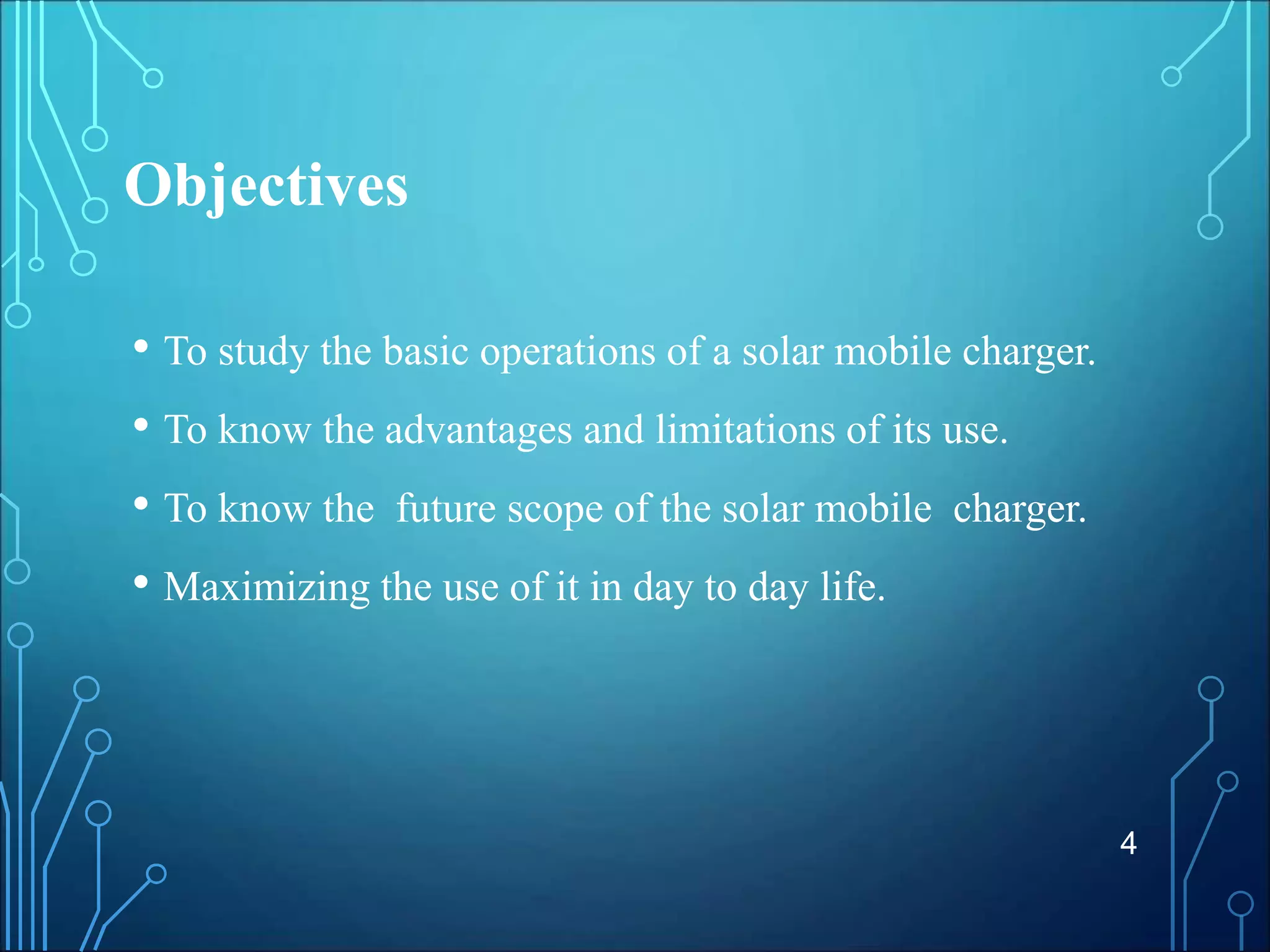 Objectives
• To study the basic operations of a solar mobile charger.
• To know the advantages and limitations of its use.
• To know the future scope of the solar mobile charger.
• Maximizing the use of it in day to day life.
4
 