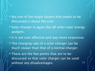 • But one of the major factors that needs to be
discussed is about the cost.
• Solar charger is again like all other solar energy
gadgets.
• It is not cost effective and way more expensive.
• The charging rate of a solar charger can be
much slower than that of a normal charger.
• These are the few points that are to be
discussed so that solar charger can be used
without any disadvantages. 11
 