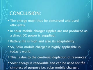 CONCLUSION:
• The energy must thus be conserved and used
efficiently.
• In solar mobile charger ripples are not produced as
a direct DC power is supplied.
• Battery life is high and also its adaptability.
• So, Solar mobile charger is highly applicable in
today’s world.
• This is due to the continual depletion of resources.
• Solar energy is renewable and can be used for the
simplest of purpose i.e. solar mobile charger.
13
 