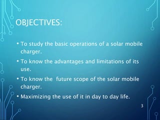 OBJECTIVES:
• To study the basic operations of a solar mobile
charger.
• To know the advantages and limitations of its
use.
• To know the future scope of the solar mobile
charger.
• Maximizing the use of it in day to day life.
3
 