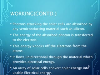 WORKING(CONTD.)
• Photons attacking the solar cells are absorbed by
any semiconducting material such as silicon.
• The energy of the absorbed photon is transferred
to the electron.
• This energy knocks off the electrons from the
atoms.
• It flows unidirectional through the material which
provides electrical energy.
• An array of solar cells convert solar energy into
usable Electrical energy.
6
 