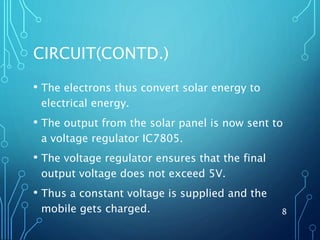 CIRCUIT(CONTD.)
• The electrons thus convert solar energy to
electrical energy.
• The output from the solar panel is now sent to
a voltage regulator IC7805.
• The voltage regulator ensures that the final
output voltage does not exceed 5V.
• Thus a constant voltage is supplied and the
mobile gets charged. 8
 