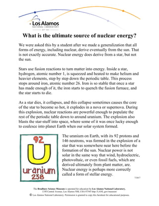 The Bradbury Science Museum is operated for education by Los Alamos National Laboratory.
1350 Central Avenue, Los Alamos NM, USA 87545 http://LANL.gov/museum/
© Los Alamos National Laboratory. Permission is granted to copy this factsheet for educational purposes.
What is the ultimate source of nuclear energy?
We were asked this by a student after we made a generalization that all
forms of energy, including nuclear, derive eventually from the sun. That
is not exactly accurate. Nuclear energy does derive from a star, but not
the sun.
Stars use fusion reactions to turn matter into energy. Inside a star,
hydrogen, atomic number 1, is squeezed and heated to make helium and
heavier elements, step by step down the periodic table. This process
stops around iron, atomic number 26. Iron is so stable that once a star
has made enough of it, the iron starts to quench the fusion furnace, and
the star starts to die.
As a star dies, it collapses, and this collapse sometimes causes the core
of the star to become so hot, it explodes in a nova or supernova. During
this explosion, nuclear reactions are powerful enough to populate the
rest of the periodic table down to around uranium. The explosion also
blasts the star-stuff into space, where some of it was once lucky enough
to coalesce into planet Earth when our solar system formed.
The uranium on Earth, with its 92 protons and
146 neutrons, was formed in the explosion of a
star that was somewhere near here before the
formation of the sun. Nuclear power is not
solar in the same way that wind, hydroelectric,
photovoltaic, or even fossil fuels, which are
derived ultimately from plant matter, are.
Nuclear energy is perhaps more correctly
called a form of stellar energy.
7/2017
 
