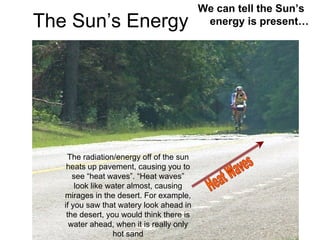 We can tell the Sun’s
The Sun’s Energy                            energy is present…




    The radiation/energy off of the sun
    heats up pavement, causing you to
      see “heat waves”. “Heat waves”
       look like water almost, causing
   mirages in the desert. For example,
   if you saw that watery look ahead in
    the desert, you would think there is
     water ahead, when it is really only
                  hot sand
 