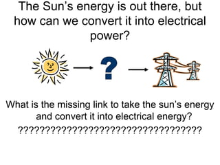 The Sun’s energy is out there, but
 how can we convert it into electrical
              power?




What is the missing link to take the sun’s energy
       and convert it into electrical energy?
  ??????????????????????????????????
 
